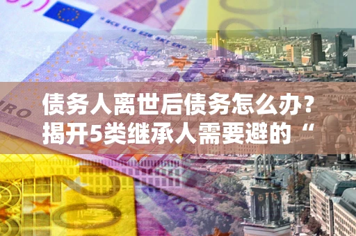 北京债务人离世后债务怎么办？揭开5类继承人需要避的“坑”