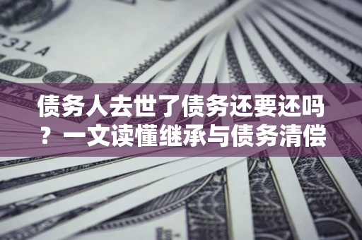 北京债务人去世了债务还要还吗？一文读懂继承与债务清偿